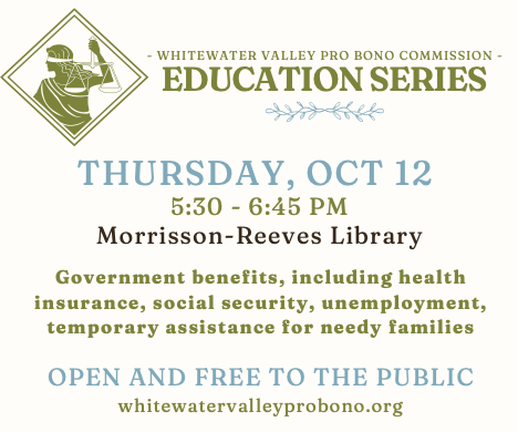 - WHITEWATER VALLEY PRO BONO COMMISSION -
EDUCATION SERIES
THURSDAY, OCT 12
5:30 - 6:45 PM
Morrisson-Reeves Library
Government benefits, including health insurance, social security, unemployment, temporary assistance for needy families
OPEN AND FREE TO THE PUBLIC
whitewatervalleyprobono.org